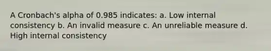 A Cronbach's alpha of 0.985 indicates: a. Low internal consistency b. An invalid measure c. An unreliable measure d. High internal consistency