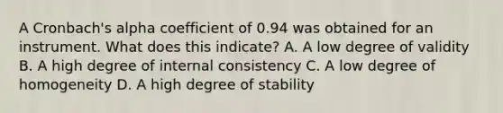 A Cronbach's alpha coefficient of 0.94 was obtained for an instrument. What does this indicate? A. A low degree of validity B. A high degree of internal consistency C. A low degree of homogeneity D. A high degree of stability