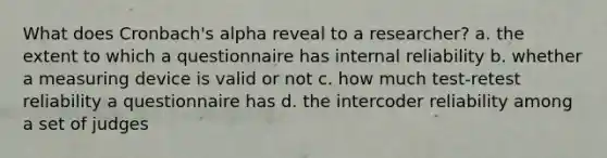 What does Cronbach's alpha reveal to a researcher? a. the extent to which a questionnaire has internal reliability b. whether a measuring device is valid or not c. how much test-retest reliability a questionnaire has d. the intercoder reliability among a set of judges