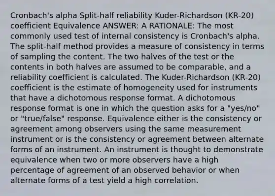 Cronbach's alpha Split-half reliability Kuder-Richardson (KR-20) coefficient Equivalence ANSWER: A RATIONALE: The most commonly used test of internal consistency is Cronbach's alpha. The split-half method provides a measure of consistency in terms of sampling the content. The two halves of the test or the contents in both halves are assumed to be comparable, and a reliability coefficient is calculated. The Kuder-Richardson (KR-20) coefficient is the estimate of homogeneity used for instruments that have a dichotomous response format. A dichotomous response format is one in which the question asks for a "yes/no" or "true/false" response. Equivalence either is the consistency or agreement among observers using the same measurement instrument or is the consistency or agreement between alternate forms of an instrument. An instrument is thought to demonstrate equivalence when two or more observers have a high percentage of agreement of an observed behavior or when alternate forms of a test yield a high correlation.