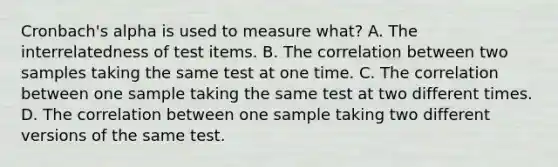 Cronbach's alpha is used to measure what? A. The interrelatedness of test items. B. The correlation between two samples taking the same test at one time. C. The correlation between one sample taking the same test at two different times. D. The correlation between one sample taking two different versions of the same test.