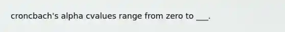 croncbach's alpha cvalues range from zero to ___.