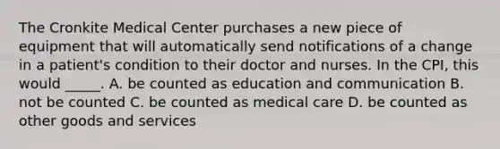 The Cronkite Medical Center purchases a new piece of equipment that will automatically send notifications of a change in a patient's condition to their doctor and nurses. In the CPI, this would _____. A. be counted as education and communication B. not be counted C. be counted as medical care D. be counted as other goods and services