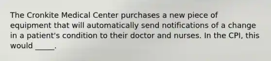 The Cronkite Medical Center purchases a new piece of equipment that will automatically send notifications of a change in a patient's condition to their doctor and nurses. In the CPI, this would _____.