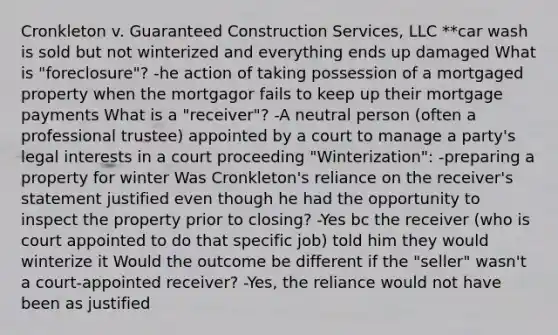 Cronkleton v. Guaranteed Construction Services, LLC **car wash is sold but not winterized and everything ends up damaged What is "foreclosure"? -he action of taking possession of a mortgaged property when the mortgagor fails to keep up their mortgage payments What is a "receiver"? -A neutral person (often a professional trustee) appointed by a court to manage a party's legal interests in a court proceeding "Winterization": -preparing a property for winter Was Cronkleton's reliance on the receiver's statement justified even though he had the opportunity to inspect the property prior to closing? -Yes bc the receiver (who is court appointed to do that specific job) told him they would winterize it Would the outcome be different if the "seller" wasn't a court-appointed receiver? -Yes, the reliance would not have been as justified