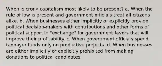 When is crony capitalism most likely to be present? a. When the rule of law is present and government officials treat all citizens alike. b. When businesses either implicitly or explicitly provide political decision-makers with contributions and other forms of political support in "exchange" for government favors that will improve their profitability. c. When government officials spend taxpayer funds only on productive projects. d. When businesses are either implicitly or explicitly prohibited from making donations to political candidates.