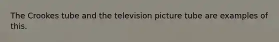 The Crookes tube and the television picture tube are examples of this.