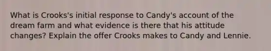 What is Crooks's initial response to Candy's account of the dream farm and what evidence is there that his attitude changes? Explain the offer Crooks makes to Candy and Lennie.