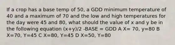 If a crop has a base temp of 50, a GDD minimum temperature of 40 and a maximum of 70 and the low and high temperatures for the day were 45 and 80, what should the value of x and y be in the following equation (x+y)/2 -BASE = GDD A X= 70, y=80 B X=70, Y=45 C X=80, Y=45 D X=50, Y=80