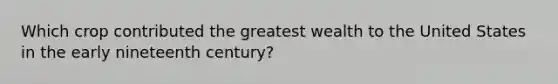 Which crop contributed the greatest wealth to the United States in the early nineteenth century?