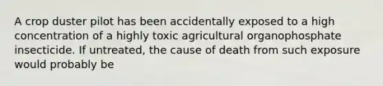 A crop duster pilot has been accidentally exposed to a high concentration of a highly toxic agricultural organophosphate insecticide. If untreated, the cause of death from such exposure would probably be