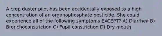 A crop duster pilot has been accidentally exposed to a high concentration of an organophosphate pesticide. She could experience all of the following symptoms EXCEPT? A) Diarrhea B) Bronchoconstriction C) Pupil constriction D) Dry mouth