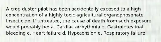 A crop duster pilot has been accidentally exposed to a high concentration of a highly toxic agricultural organophosphate insecticide. If untreated, the cause of death from such exposure would probably be: a. Cardiac arrhythmia b. Gastrointestinal bleeding c. Heart failure d. Hypotension e. Respiratory failure