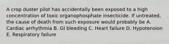 A crop duster pilot has accidentally been exposed to a high concentration of toxic organophosphate insecticide. If untreated, the cause of death from such exposure would probably be A. Cardiac arrhythmia B. GI bleeding C. Heart failure D. Hypotension E. Respiratory failure