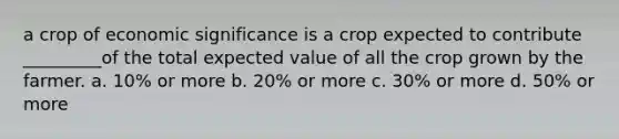 a crop of economic significance is a crop expected to contribute _________of the total expected value of all the crop grown by the farmer. a. 10% or more b. 20% or more c. 30% or more d. 50% or more