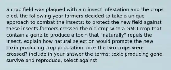 a crop field was plagued with a n insect infestation and the crops died. the following year farmers decided to take a unique approach to combat the insects; to protect the new field against these insects farmers crossed the old crop with a GMO crop that contain a gene to produce a toxin that "naturally" repels the insect. explain how natural selection would promote the new toxin producing crop population once the two crops were crossed? include in your answer the terms: toxic producing gene, survive and reproduce, select against