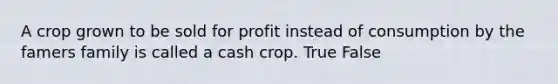 A crop grown to be sold for profit instead of consumption by the famers family is called a cash crop. True False