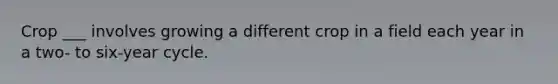 Crop ___ involves growing a different crop in a field each year in a two- to six-year cycle.