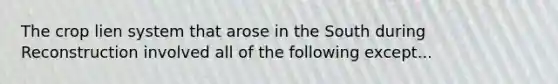 The crop lien system that arose in the South during Reconstruction involved all of the following except...