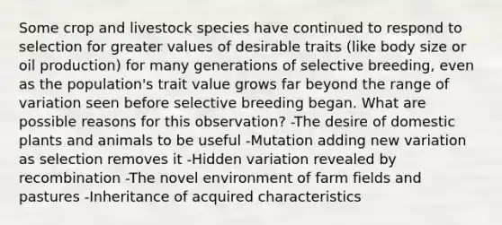 Some crop and livestock species have continued to respond to selection for greater values of desirable traits (like body size or oil production) for many generations of selective breeding, even as the population's trait value grows far beyond the range of variation seen before selective breeding began. What are possible reasons for this observation? -The desire of domestic plants and animals to be useful -Mutation adding new variation as selection removes it -Hidden variation revealed by recombination -The novel environment of farm fields and pastures -Inheritance of acquired characteristics