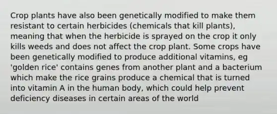 Crop plants have also been genetically modified to make them resistant to certain herbicides (chemicals that kill plants), meaning that when the herbicide is sprayed on the crop it only kills weeds and does not affect the crop plant. Some crops have been genetically modified to produce additional vitamins, eg 'golden rice' contains genes from another plant and a bacterium which make the rice grains produce a chemical that is turned into vitamin A in the human body, which could help prevent deficiency diseases in certain areas of the world