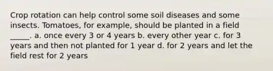 Crop rotation can help control some soil diseases and some insects. Tomatoes, for example, should be planted in a field _____. a. once every 3 or 4 years b. every other year c. for 3 years and then not planted for 1 year d. for 2 years and let the field rest for 2 years