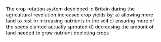 The crop rotation system developed in Britain during the agricultural revolution increased crop yields by: a) allowing more land to rest b) increasing nutrients in the soil c) ensuring more of the seeds planted actually sprouted d) decreasing the amount of land needed to grow nutrient depleting crops