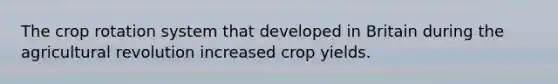 The crop rotation system that developed in Britain during the agricultural revolution increased crop yields.