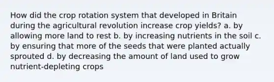 How did the crop rotation system that developed in Britain during the agricultural revolution increase crop yields? a. by allowing more land to rest b. by increasing nutrients in the soil c. by ensuring that more of the seeds that were planted actually sprouted d. by decreasing the amount of land used to grow nutrient-depleting crops