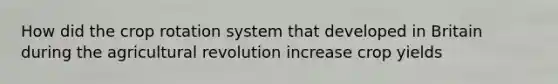 How did the crop rotation system that developed in Britain during the agricultural revolution increase crop yields