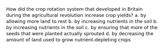 How did the crop rotation system that developed in Britain during the agricultural revolution increase crop yields? a. by allowing more land to rest b. by increasing nutrients in the soil b. by increasing nutrients in the soil c. by ensuring that more of the seeds that were planted actually sprouted d. by decreasing the amount of land used to grow nutrient-depleting crops