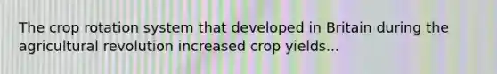 The crop rotation system that developed in Britain during the agricultural revolution increased crop yields...