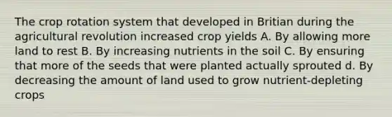 The crop rotation system that developed in Britian during the agricultural revolution increased crop yields A. By allowing more land to rest B. By increasing nutrients in the soil C. By ensuring that more of the seeds that were planted actually sprouted d. By decreasing the amount of land used to grow nutrient-depleting crops