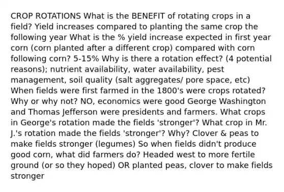 CROP ROTATIONS What is the BENEFIT of rotating crops in a field? Yield increases compared to planting the same crop the following year What is the % yield increase expected in first year corn (corn planted after a different crop) compared with corn following corn? 5-15% Why is there a rotation effect? (4 potential reasons); nutrient availability, water availability, pest management, soil quality (salt aggregates/ pore space, etc) When fields were first farmed in the 1800's were crops rotated? Why or why not? NO, economics were good George Washington and Thomas Jefferson were presidents and farmers. What crops in George's rotation made the fields 'stronger'? What crop in Mr. J.'s rotation made the fields 'stronger'? Why? Clover & peas to make fields stronger (legumes) So when fields didn't produce good corn, what did farmers do? Headed west to more fertile ground (or so they hoped) OR planted peas, clover to make fields stronger