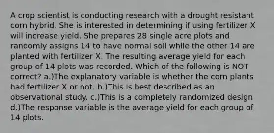 A crop scientist is conducting research with a drought resistant corn hybrid. She is interested in determining if using fertilizer X will increase yield. She prepares 28 single acre plots and randomly assigns 14 to have normal soil while the other 14 are planted with fertilizer X. The resulting average yield for each group of 14 plots was recorded. Which of the following is NOT correct? a.)The explanatory variable is whether the corn plants had fertilizer X or not. b.)This is best described as an observational study. c.)This is a completely randomized design d.)The response variable is the average yield for each group of 14 plots.