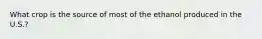 What crop is the source of most of the ethanol produced in the U.S.?