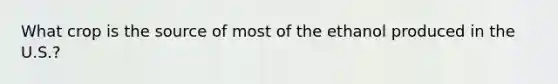 What crop is the source of most of the ethanol produced in the U.S.?