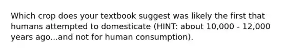 Which crop does your textbook suggest was likely the first that humans attempted to domesticate (HINT: about 10,000 - 12,000 years ago...and not for human consumption).