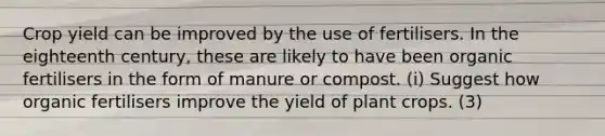 Crop yield can be improved by the use of fertilisers. In the eighteenth century, these are likely to have been organic fertilisers in the form of manure or compost. (i) Suggest how organic fertilisers improve the yield of plant crops. (3)