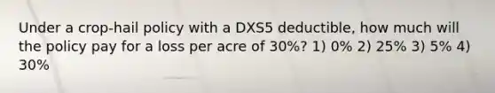 Under a crop-hail policy with a DXS5 deductible, how much will the policy pay for a loss per acre of 30%? 1) 0% 2) 25% 3) 5% 4) 30%