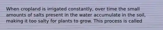 When cropland is irrigated constantly, over time the small amounts of salts present in the water accumulate in the soil, making it too salty for plants to grow. This process is called