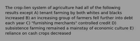 The crop-lien system of agriculture had all of the following results except A) tenant farming by both whites and blacks increased B) an increasing group of farmers fell further into debt each year C) "furnishing merchants" controlled credit D) subsistence farming remained a mainstay of economic culture E) reliance on cash crops decreased