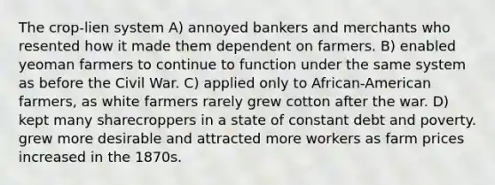 The crop-lien system A) annoyed bankers and merchants who resented how it made them dependent on farmers. B) enabled yeoman farmers to continue to function under the same system as before the Civil War. C) applied only to African-American farmers, as white farmers rarely grew cotton after the war. D) kept many sharecroppers in a state of constant debt and poverty. grew more desirable and attracted more workers as farm prices increased in the 1870s.