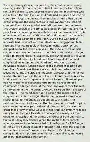 The crop-lien system was a credit system that became widely used by cotton farmers in the United States in the South from the 1860s to the 1930s. Sharecroppers and tenant farmers who did not own the land they worked obtained supplies and food on credit from local merchants. The merchants held a lien on the cotton crop and the merchants and landowners were the first ones paid from its sale. What was left over went to the farmer. The system ended in the 1940s as prosperity returned and many poor farmers moved permanently to cities and towns, where jobs were plentiful because of the war. After the American Civil War, farmers in the South had little cash. During the war, British interests had invested in cotton plantations in Egypt and India, resulting in an oversupply of the commodity. Cotton prices dropped below the levels enjoyed in the 1850s. The crop-lien system was a way for farmers — both black and white — to get credit before the planting season by borrowing against the value of anticipated harvests. Local merchants provided food and supplies all year long on credit; when the cotton crop was harvested farmers turned it over to the merchant to pay back their loan. Sometimes there was cash left over; when cotton prices were low, the crop did not cover the debt and the farmer started the next year in the red. The credit system was used by land owners, sharecroppers and tenant farmers. Sharecroppers had no mules or tools; tenant farmers did have them and commanded a larger share of the crop. The owner took the rest. At harvest time the merchant collected his debts from the sale of the crop.[1] The merchants had to borrow the money to buy supplies, and in turn charged the farmer interest as well as a higher price for merchandise bought on such credit. The merchant insisted that more cotton (or some other cash crop) be grown—nothing else paid well—and thus came to dictate the crops that a farmer grew. Abuses in the crop lien system reduced many tenant farmers to a state of economic slavery, as their debts to landlords and merchants carried over from one year to the next. Many landowners joined the ranks of farm tenants when excessive indebtedness led to foreclosure. An 1887 report of the state's Bureau of Labor Statistics stated that the crop lien system had proven "a worse curse to North Carolina than droughts, floods, cyclones, storms, rust, caterpillars, and every other evil that attends the farmer."