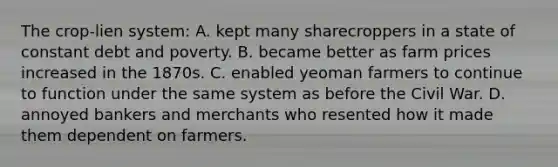 The crop-lien system: A. kept many sharecroppers in a state of constant debt and poverty. B. became better as farm prices increased in the 1870s. C. enabled yeoman farmers to continue to function under the same system as before the Civil War. D. annoyed bankers and merchants who resented how it made them dependent on farmers.