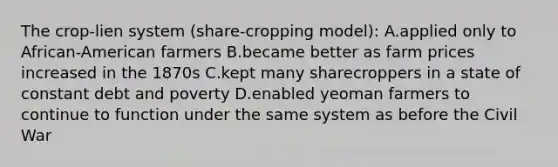 The crop-lien system (share-cropping model): A.applied only to African-American farmers B.became better as farm prices increased in the 1870s C.kept many sharecroppers in a state of constant debt and poverty D.enabled yeoman farmers to continue to function under the same system as before the Civil War