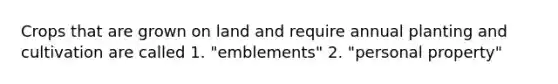 Crops that are grown on land and require annual planting and cultivation are called 1. "emblements" 2. "personal property"