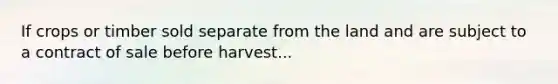 If crops or timber sold separate from the land and are subject to a contract of sale before harvest...