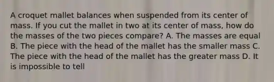 A croquet mallet balances when suspended from its center of mass. If you cut the mallet in two at its center of mass, how do the masses of the two pieces compare? A. The masses are equal B. The piece with the head of the mallet has the smaller mass C. The piece with the head of the mallet has the greater mass D. It is impossible to tell