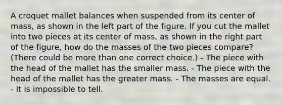 A croquet mallet balances when suspended from its center of mass, as shown in the left part of the figure. If you cut the mallet into two pieces at its center of mass, as shown in the right part of the figure, how do the masses of the two pieces compare? (There could be more than one correct choice.) - The piece with the head of the mallet has the smaller mass. - The piece with the head of the mallet has the greater mass. - The masses are equal. - It is impossible to tell.